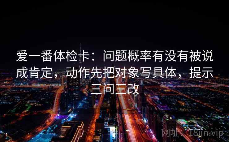 爱一番体检卡：问题概率有没有被说成肯定，动作先把对象写具体，提示三问三改