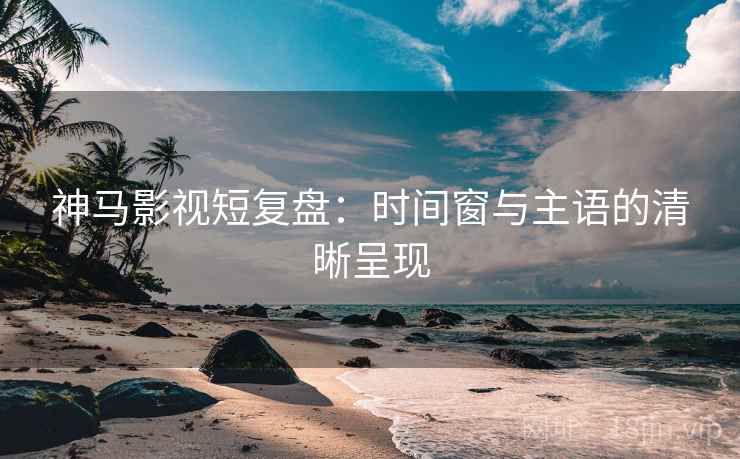 神马影视短复盘：时间窗与主语的清晰呈现