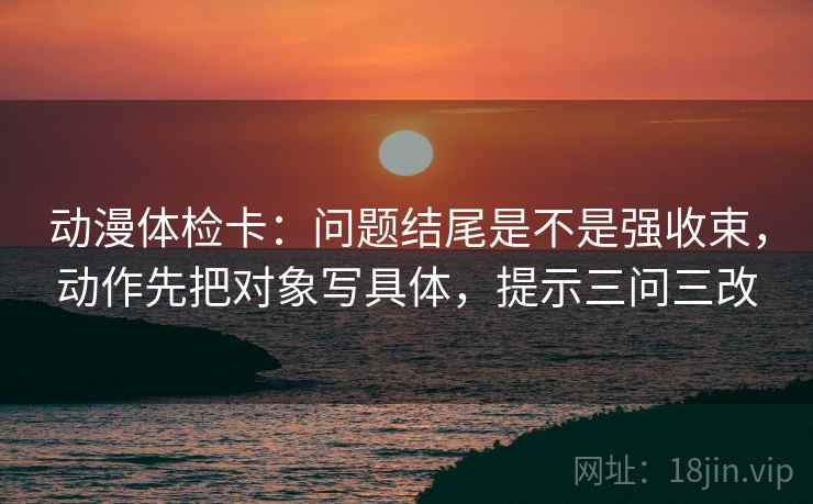 动漫体检卡：问题结尾是不是强收束，动作先把对象写具体，提示三问三改