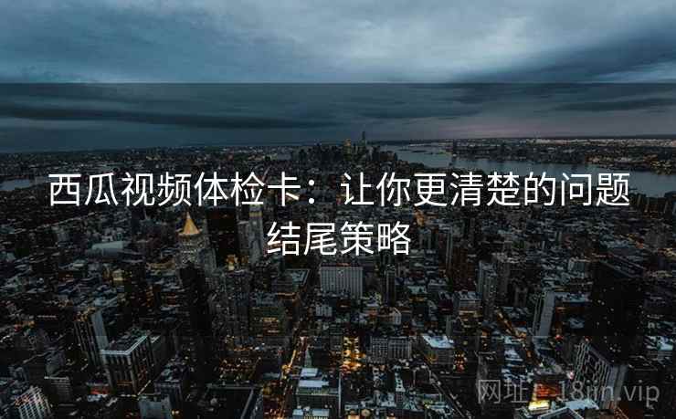 西瓜视频体检卡：让你更清楚的问题结尾策略