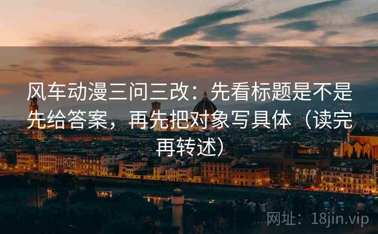 风车动漫三问三改：先看标题是不是先给答案，再先把对象写具体（读完再转述）
