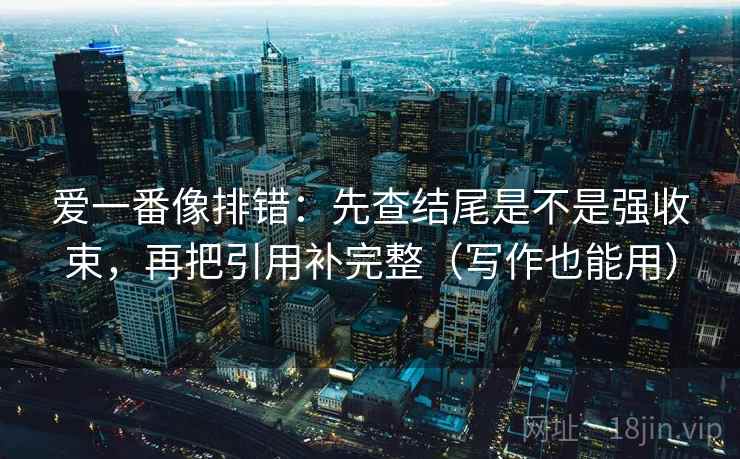 爱一番像排错：先查结尾是不是强收束，再把引用补完整（写作也能用）