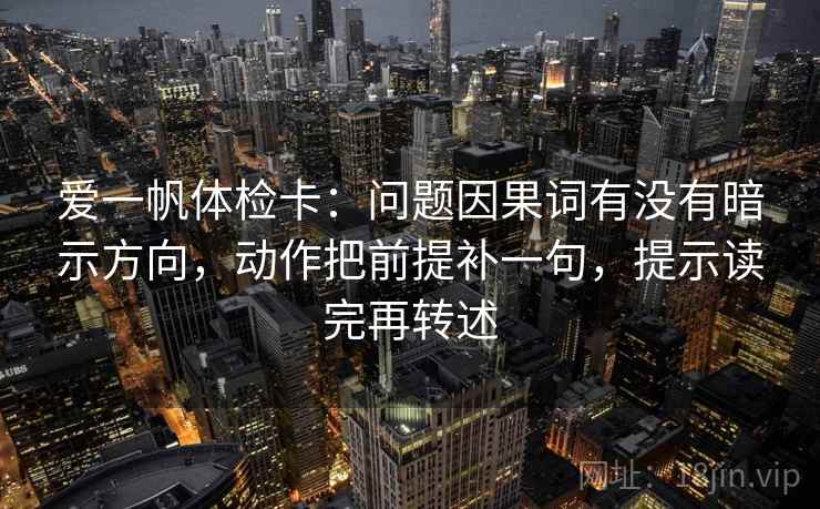 爱一帆体检卡:问题因果词有没有暗示方向,动作把前提补一句,提示读完再转述 爱一帆体检卡:问题因果词有没有暗示方向,动作把前提补一句,提示读完再转述