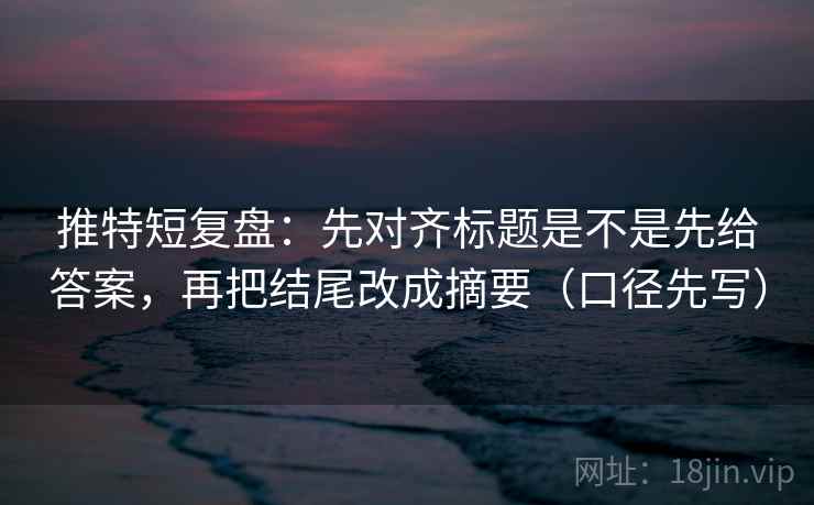 推特短复盘：先对齐标题是不是先给答案，再把结尾改成摘要（口径先写）