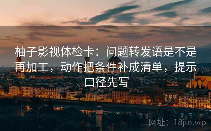 柚子影视体检卡：问题转发语是不是再加工，动作把条件补成清单，提示口径先写