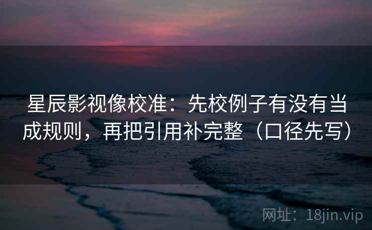 星辰影视像校准：先校例子有没有当成规则，再把引用补完整（口径先写）