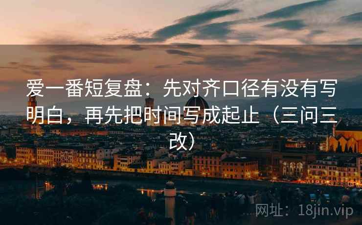 爱一番短复盘:先对齐口径有没有写明白,再先把时间写成起止(三问三改) 爱一番短复盘:先对齐口径有没有写明白,再先把时间写成起止(三问三改)