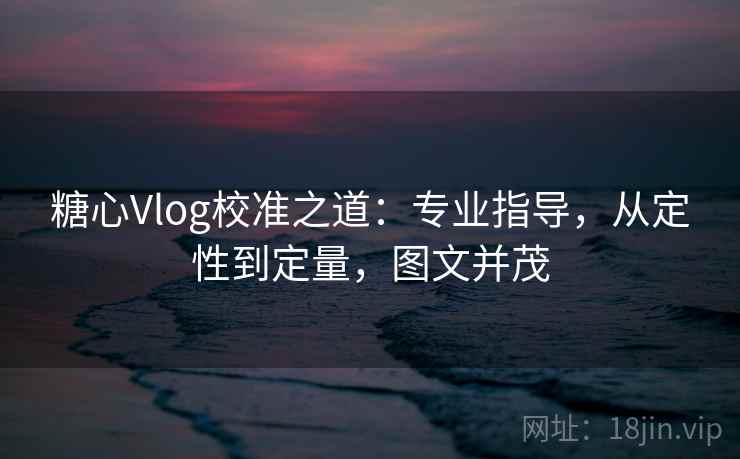 糖心Vlog校准之道：专业指导，从定性到定量，图文并茂