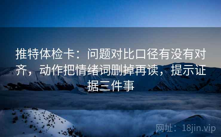 推特体检卡：问题对比口径有没有对齐，动作把情绪词删掉再读，提示证据三件事