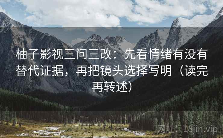 柚子影视三问三改:先看情绪有没有替代证据,再把镜头选择写明(读完再转述) 柚子影视三问三改:先看情绪有没有替代证据,再把镜头选择写明(读完再转述)