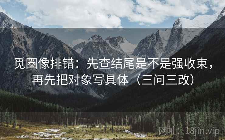 觅圈像排错:先查结尾是不是强收束,再先把对象写具体(三问三改) 觅圈像排错:先查结尾是不是强收束,再先把对象写具体(三问三改)