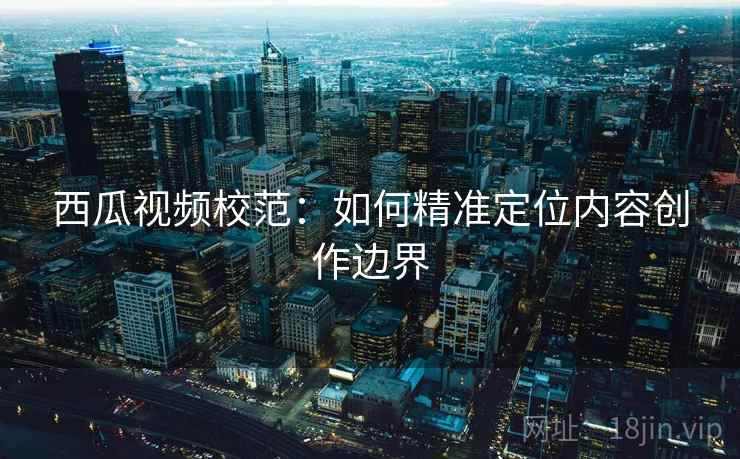 西瓜视频校范:如何精准定位内容创作边界 西瓜视频校范:如何精准定位内容创作边界