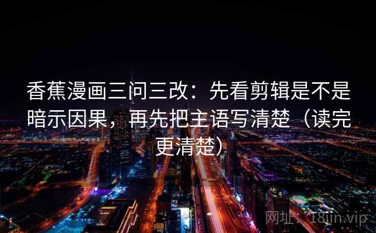 香蕉漫画三问三改:先看剪辑是不是暗示因果,再先把主语写清楚(读完更清楚) 香蕉漫画三问三改:先看剪辑是不是暗示因果,再先把主语写清楚(读完更清楚)
