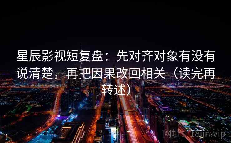 星辰影视短复盘:先对齐对象有没有说清楚,再把因果改回相关(读完再转述) 星辰影视短复盘:先对齐对象有没有说清楚,再把因果改回相关(读完再转述)