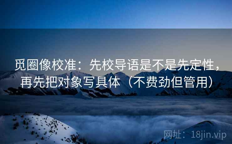 觅圈像校准:先校导语是不是先定性,再先把对象写具体(不费劲但管用) 觅圈像校准:先校导语是不是先定性,再先把对象写具体(不费劲但管用)