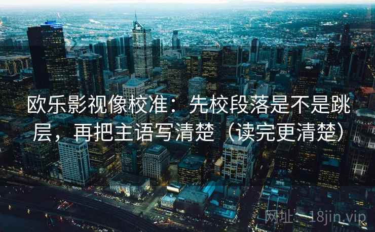 欧乐影视像校准:先校段落是不是跳层,再把主语写清楚(读完更清楚) 欧乐影视像校准:先校段落是不是跳层,再把主语写清楚(读完更清楚)