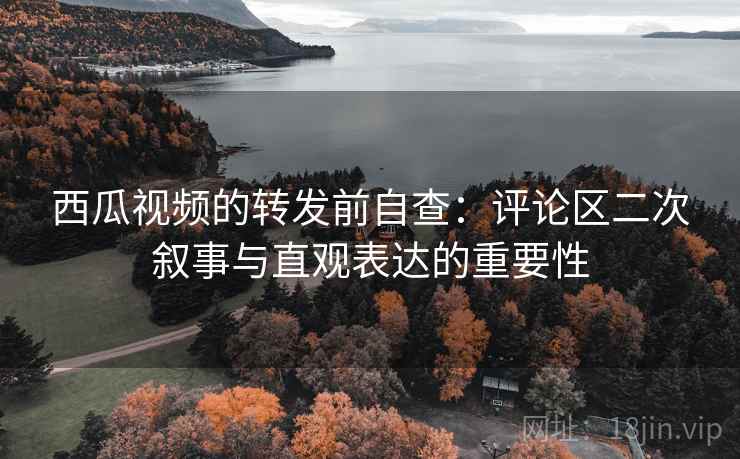 西瓜视频的转发前自查:评论区二次叙事与直观表达的重要性 西瓜视频的转发前自查:评论区二次叙事与直观表达的重要性