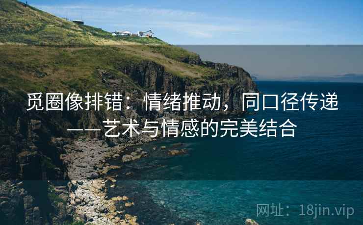 觅圈像排错:情绪推动,同口径传递——艺术与情感的完美结合 觅圈像排错:情绪推动,同口径传递——艺术与情感的完美结合