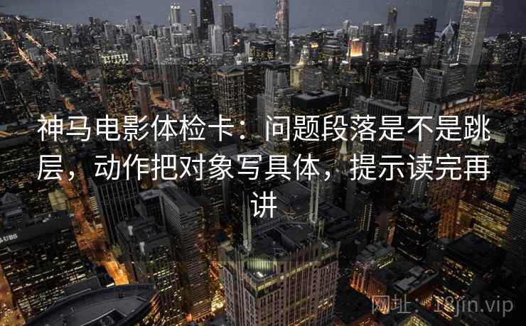 神马电影体检卡:问题段落是不是跳层,动作把对象写具体,提示读完再讲 神马电影体检卡:问题段落是不是跳层,动作把对象写具体,提示读完再讲