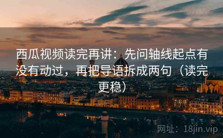 西瓜视频读完再讲:先问轴线起点有没有动过,再把导语拆成两句(读完更稳)